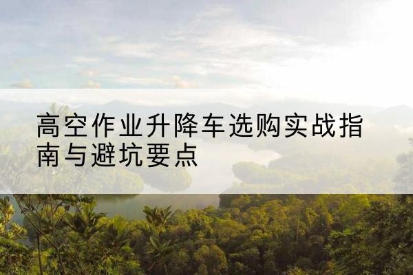 墨江升降车怎么选-高空作业升降车选购实战指南与避坑要点