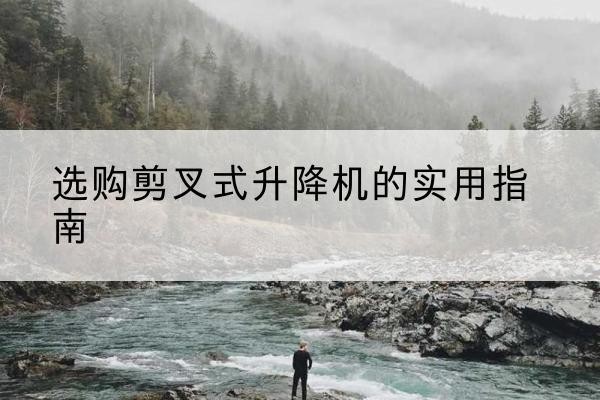 墨江剪叉式升降机怎么选-选购剪叉式升降机的实用指南