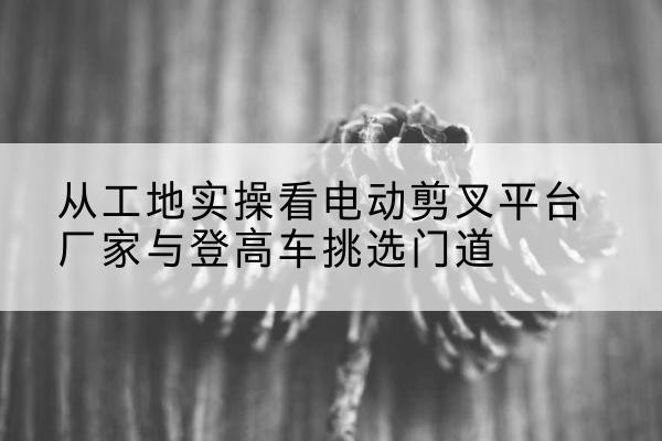 墨江电动剪叉升降平台厂家-从工地实操看电动剪叉平台厂家与登高车挑选门道