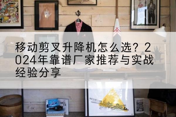 墨江升降平台厂家推荐-移动剪叉升降机怎么选?2024年靠谱厂家推荐与实战经验分享