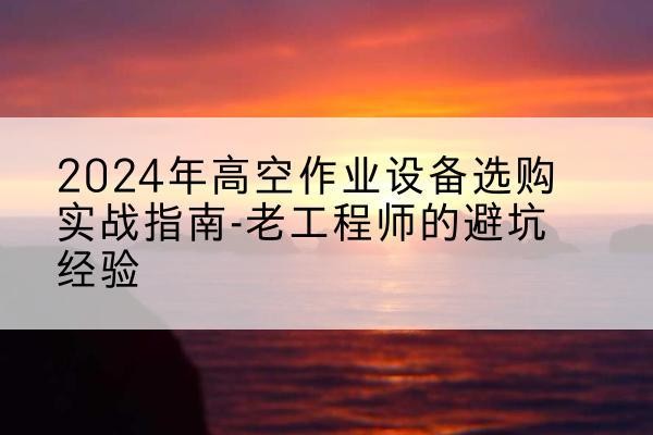 墨江高空作业升降机厂家推荐-2024年高空作业设备选购实战指南-老工程师的避坑经验