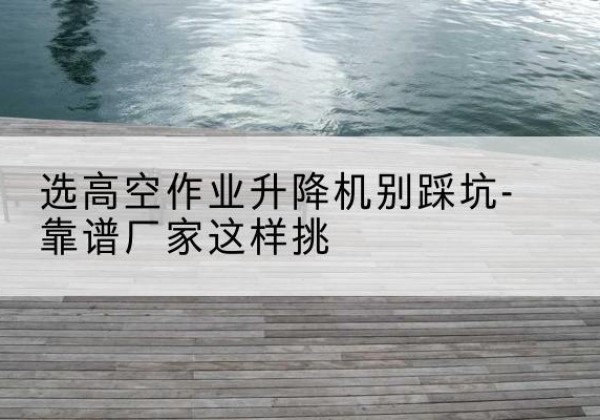 墨江剪叉式升降机厂家-选高空作业升降机别踩坑-靠谱厂家这样挑
