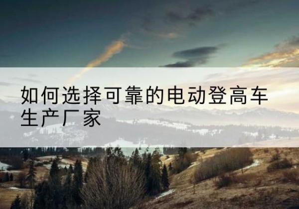 墨江电动登高车厂家-如何选择可靠的电动登高车生产厂家