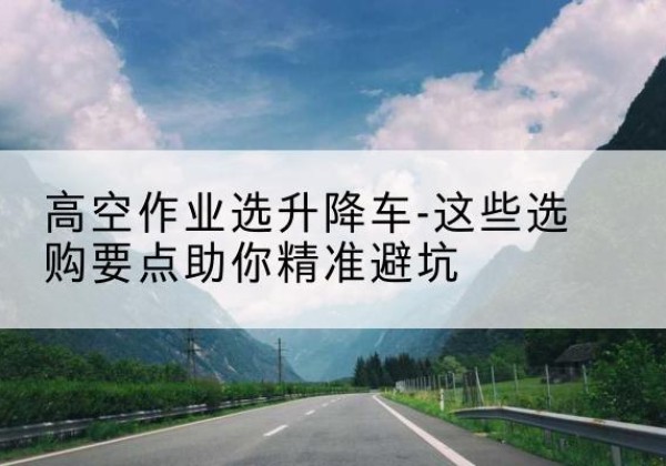 墨江升降车厂家-高空作业选升降车-这些选购要点助你*避坑