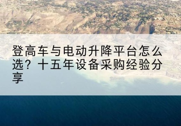 墨江登高车厂家厂家-登高车与电动升降平台怎么选？十五年设备采购经验分享