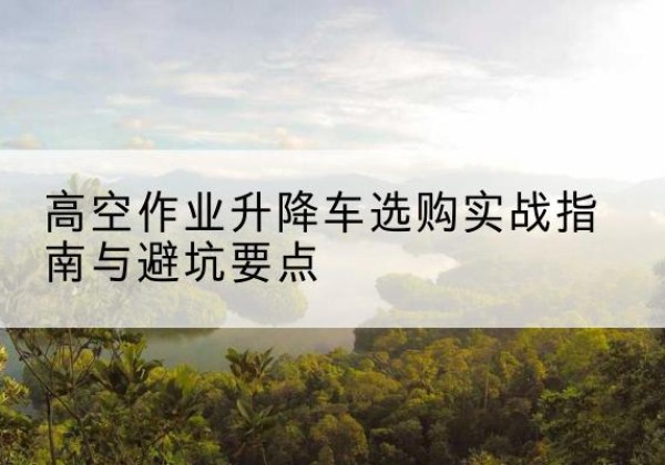 墨江升降车怎么选-高空作业升降车选购实战指南与避坑要点
