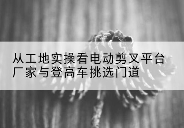 墨江电动剪叉升降平台厂家-从工地实操看电动剪叉平台厂家与登高车挑选门道