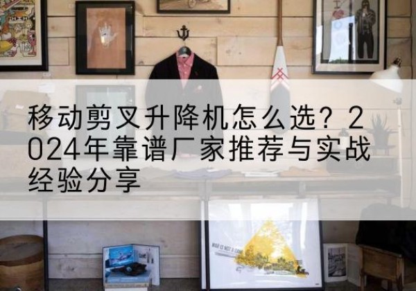 墨江升降平台厂家推荐-移动剪叉升降机怎么选？2024年靠谱厂家推荐与实战经验分享