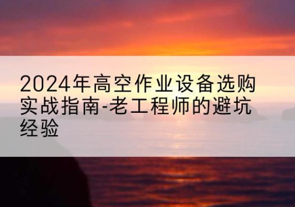 墨江高空作业升降机厂家推荐-2024年高空作业设备选购实战指南-老工程师的避坑经验